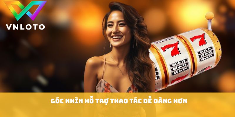 Góc nhìn hỗ trợ thao tác dễ dàng hơn